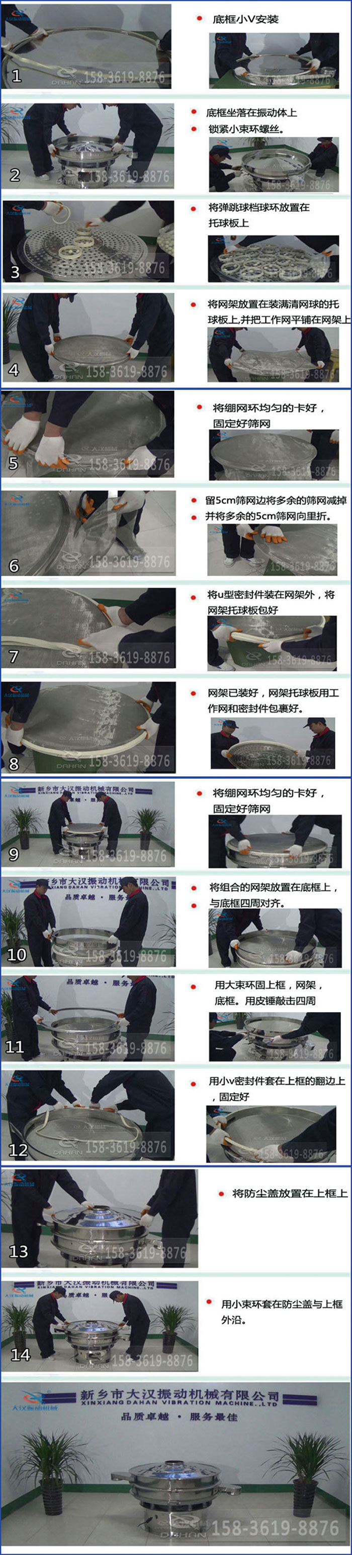 豆?jié){過濾振動篩換網(wǎng)圖示：1，底框小V安裝，2，底框坐落在振動體上，鎖緊小束環(huán)螺絲3，將彈跳球擋球環(huán)放置在托球板上4，將網(wǎng)架放置在裝滿清網(wǎng)球的托球板上，并把工作網(wǎng)平鋪在網(wǎng)架上。5，將繃網(wǎng)環(huán)均勻的卡好固定好篩網(wǎng)。6，留5cm篩網(wǎng)邊將多余的篩網(wǎng)減掉，并將多余的5cm篩網(wǎng)向里折。7，將U型密封件裝在網(wǎng)架外，將網(wǎng)架托球板包好。8，網(wǎng)架已裝好，網(wǎng)架托球板用工作網(wǎng)和密封件包裹好。9，將繃網(wǎng)均勻的卡好固定好篩網(wǎng)10，將組合的網(wǎng)架放置在底框上與底框四周對齊。11，用大束環(huán)固上框，網(wǎng)架，底框。用皮錘敲擊四周。12，用小V密封件套在上框的翻邊上，固定好。13，將防塵蓋放置在上框上。14，用小束環(huán)套在防塵蓋與上框沿。